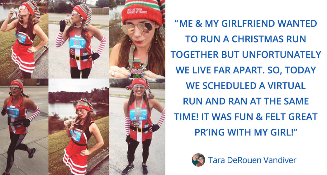 Tara says this about virtual races: me & my girlfriend wanted to run a christmas run together but unfortunately we live far apart. So, today we scheduled a virtual run and ran at the same time! it was fun & felt great pr’ing with my girl!