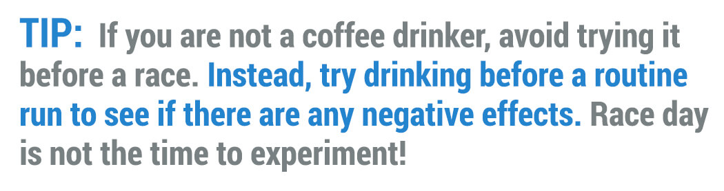 Tip: If you are not a coffee drinker, avoid trying it before a race.  Instead, try drinking before a routine run to see if there are any negative effects.  Race day is not the time to experiment!